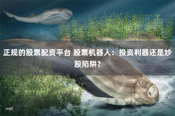 正规的股票配资平台 股票机器人：投资利器还是炒股陷阱？