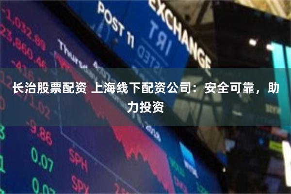 长治股票配资 上海线下配资公司：安全可靠，助力投资