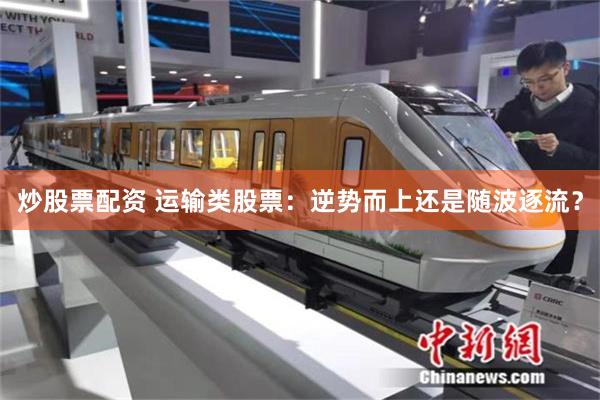 炒股票配资 运输类股票：逆势而上还是随波逐流？