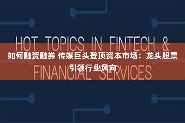 如何融资融券 传媒巨头登顶资本市场:龙头股票引领行业风向