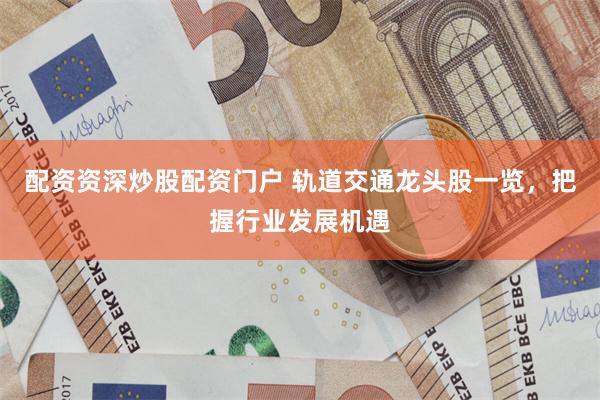 配资资深炒股配资门户 轨道交通龙头股一览，把握行业发展机遇