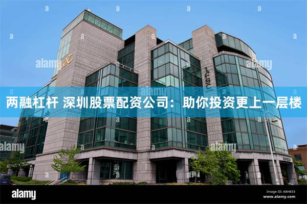 两融杠杆 深圳股票配资公司：助你投资更上一层楼