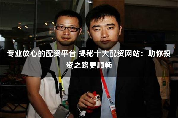 专业放心的配资平台 揭秘十大配资网站：助你投资之路更顺畅