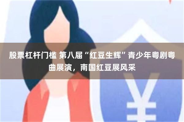 股票杠杆门槛 第八届“红豆生辉”青少年粤剧粤曲展演，南国红豆展风采