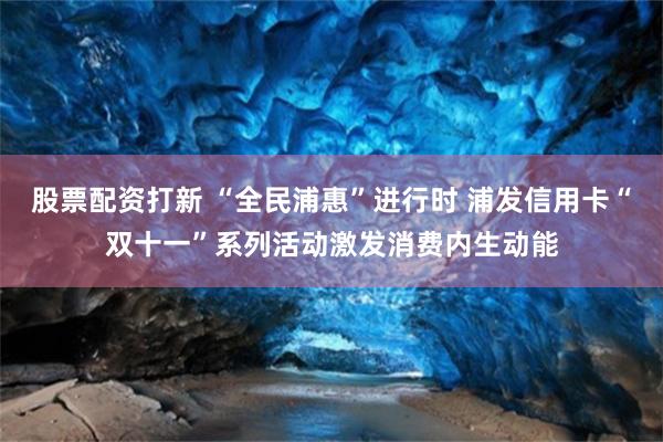 股票配资打新 “全民浦惠”进行时 浦发信用卡“双十一”系列活动激发消费内生动能