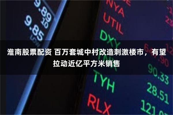 淮南股票配资 百万套城中村改造刺激楼市，有望拉动近亿平方米销售
