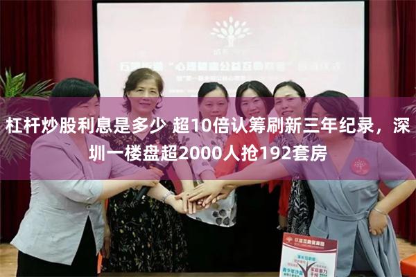 杠杆炒股利息是多少 超10倍认筹刷新三年纪录，深圳一楼盘超2000人抢192套房