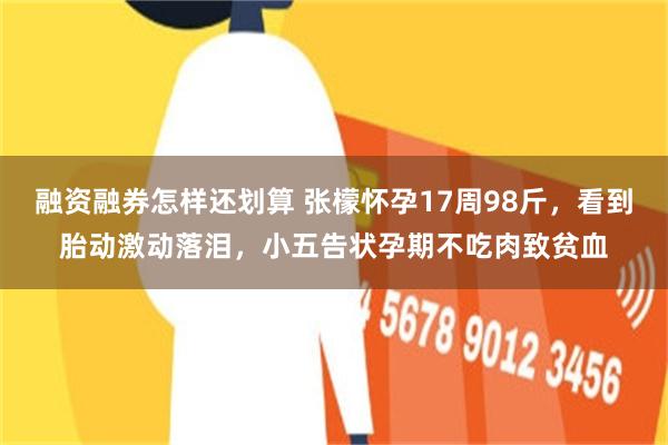 融资融券怎样还划算 张檬怀孕17周98斤，看到胎动激动落泪，小五告状孕期不吃肉致贫血