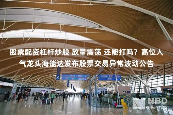 股票配资杠杆炒股 放量震荡 还能打吗？高位人气龙头海能达发布股票交易异常波动公告