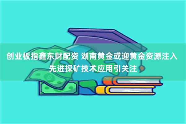 创业板指鑫东财配资 湖南黄金或迎黄金资源注入 先进探矿技术应用引关注