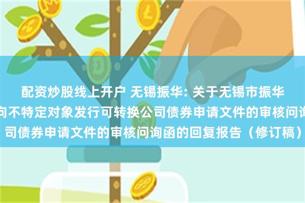 配资炒股线上开户 无锡振华: 关于无锡市振华汽车部件股份有限公司向不特定对象发行可转换公司债券申请文件的审核问询函的回复报告(修订稿)