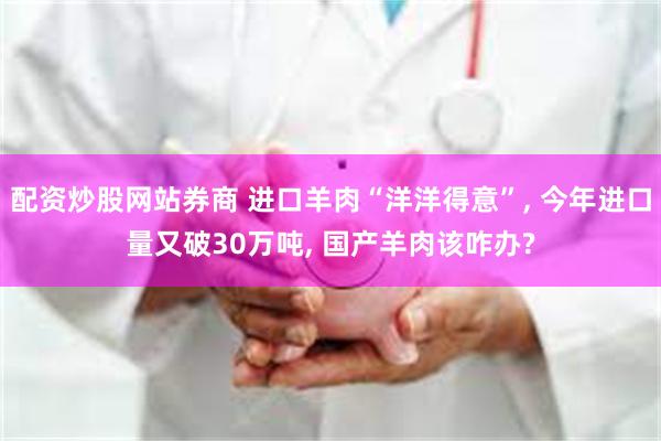 配资炒股网站券商 进口羊肉“洋洋得意”, 今年进口量又破30万吨, 国产羊肉该咋办?