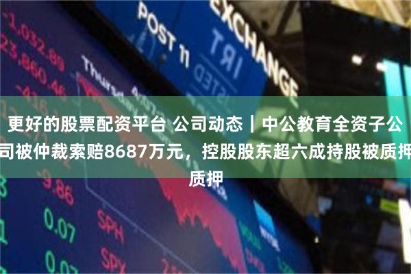 更好的股票配资平台 公司动态｜中公教育全资子公司被仲裁索赔8687万元，控股股东超六成持股被质押