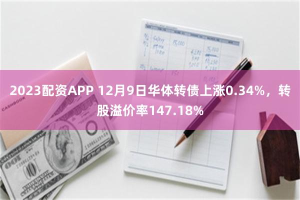 2023配资APP 12月9日华体转债上涨0.34%,转股溢价率147.18%