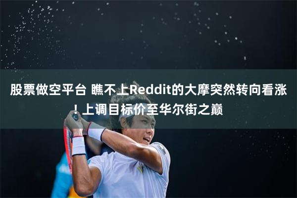 股票做空平台 瞧不上Reddit的大摩突然转向看涨! 上调目标价至华尔街之巅