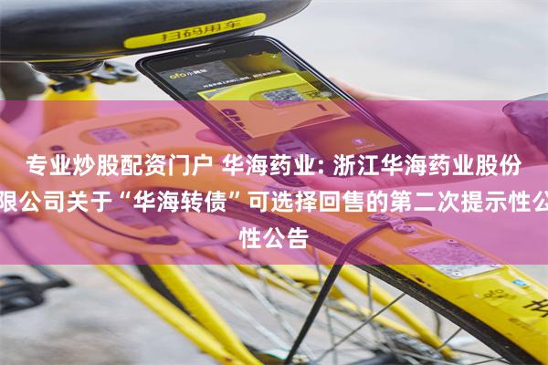 专业炒股配资门户 华海药业: 浙江华海药业股份有限公司关于“华海转债”可选择回售的第二次提示性公告