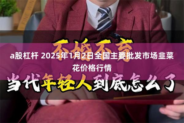 a股杠杆 2025年1月2日全国主要批发市场韭菜花价格行情