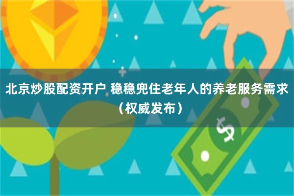 北京炒股配资开户 稳稳兜住老年人的养老服务需求（权威发布）