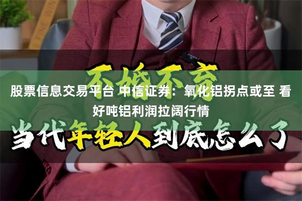 股票信息交易平台 中信证券：氧化铝拐点或至 看好吨铝利润拉阔行情