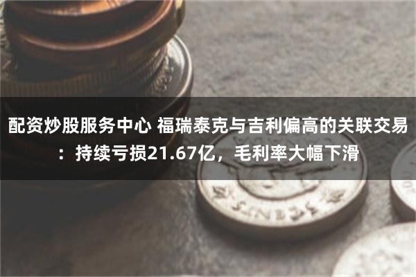 配资炒股服务中心 福瑞泰克与吉利偏高的关联交易：持续亏损21.67亿，毛利率大幅下滑