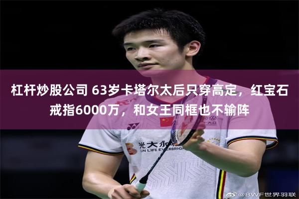 杠杆炒股公司 63岁卡塔尔太后只穿高定，红宝石戒指6000万，和女王同框也不输阵