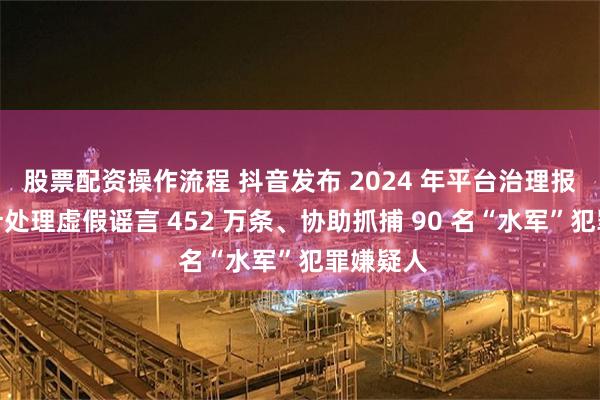 股票配资操作流程 抖音发布 2024 年平台治理报告:累计处理虚假谣言 452 万条、协助抓捕 90 名“水军”犯罪嫌疑人