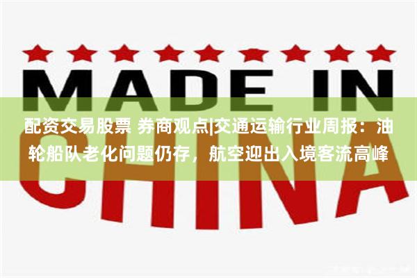 配资交易股票 券商观点|交通运输行业周报：油轮船队老化问题仍存，航空迎出入境客流高峰