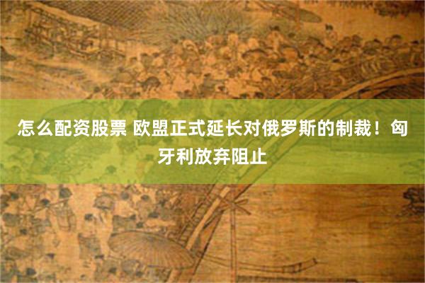 怎么配资股票 欧盟正式延长对俄罗斯的制裁！匈牙利放弃阻止