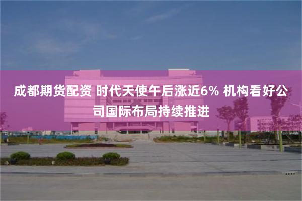 成都期货配资 时代天使午后涨近6% 机构看好公司国际布局持续推进