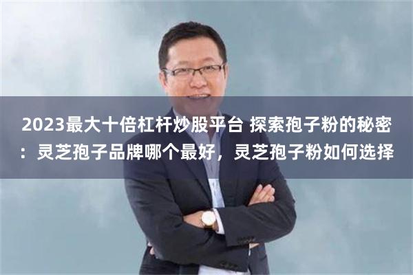 2023最大十倍杠杆炒股平台 探索孢子粉的秘密:灵芝孢子品牌哪个最好,灵芝孢子粉如何选择