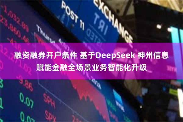 融资融券开户条件 基于DeepSeek 神州信息赋能金融全场景业务智能化升级