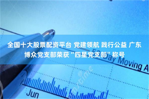 全国十大股票配资平台 党建领航 践行公益 广东博众党支部荣获“四星党支部”称号