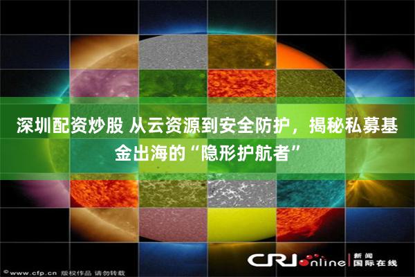深圳配资炒股 从云资源到安全防护，揭秘私募基金出海的“隐形护航者”