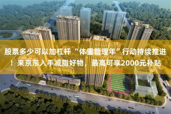 股票多少可以加杠杆 “体重管理年”行动持续推进！来京东入手减脂好物，最高可享2000元补贴