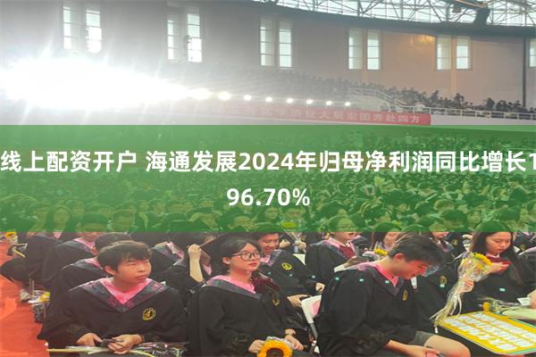 线上配资开户 海通发展2024年归母净利润同比增长196.70%