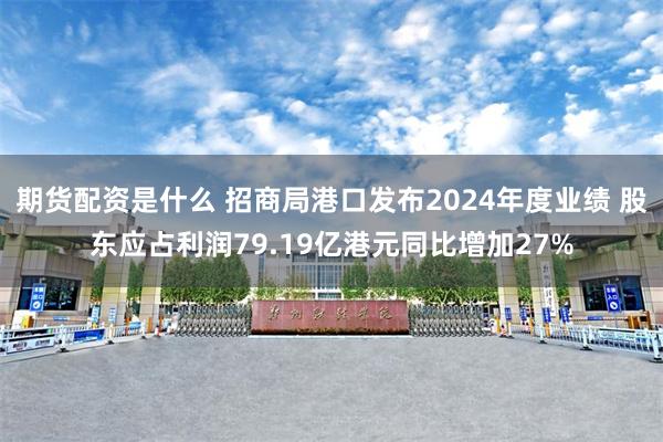 期货配资是什么 招商局港口发布2024年度业绩 股东应占利润79.19亿港元同比增加27%