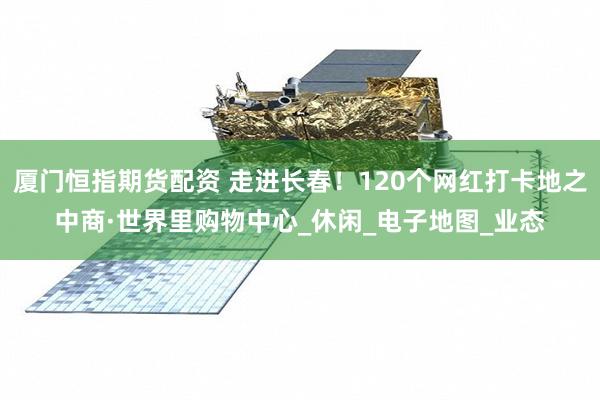 厦门恒指期货配资 走进长春!120个网红打卡地之中商·世界里购物中心_休闲_电子地图_业态