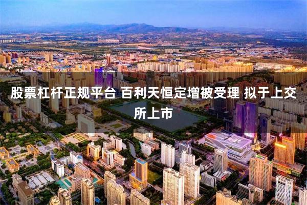 股票杠杆正规平台 百利天恒定增被受理 拟于上交所上市
