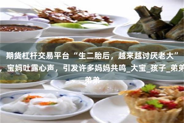 期货杠杆交易平台 “生二胎后，越来越讨厌老大”，宝妈吐露心声，引发许多妈妈共鸣_大宝_孩子_弟弟