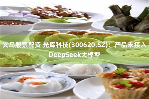 义乌股票配资 光库科技(300620.SZ)：产品未接入DeepSeek大模型