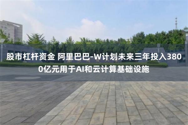 股市杠杆资金 阿里巴巴-W计划未来三年投入3800亿元用于AI和云计算基础设施