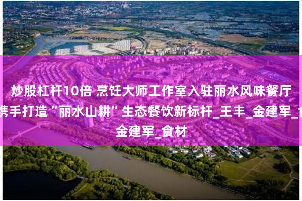 炒股杠杆10倍 烹饪大师工作室入驻丽水风味餐厅 ，携手打造“丽水山耕”生态餐饮新标杆_王丰_金建军_食材