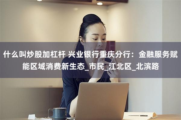什么叫炒股加杠杆 兴业银行重庆分行：金融服务赋能区域消费新生态_市民_江北区_北滨路