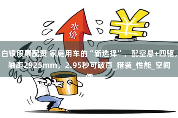 白银股票配资 家庭用车的“新选择”，配空悬+四驱，轴距2925mm，2.95秒可破百_猎装_性能_空间