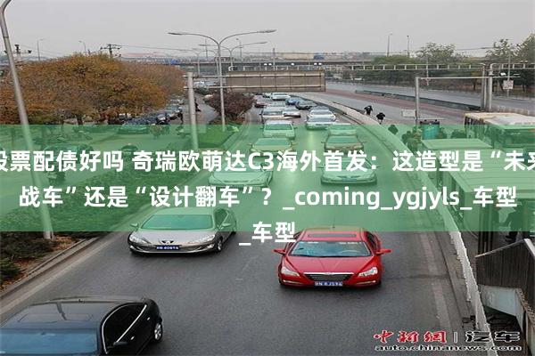 股票配债好吗 奇瑞欧萌达C3海外首发：这造型是“未来战车”还是“设计翻车”？_coming_ygjyls_车型