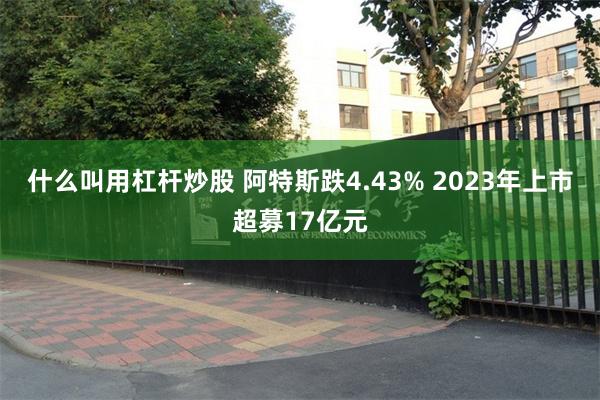 什么叫用杠杆炒股 阿特斯跌4.43% 2023年上市超募17亿元