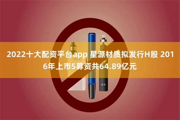 2022十大配资平台app 星源材质拟发行H股 2016年上市5募资共64.89亿元