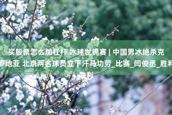 买股票怎么加杠杆 冰球世锦赛 | 中国男冰绝杀克罗地亚 北京两名球员立下汗马功劳_比赛_闫俊丞_胜利