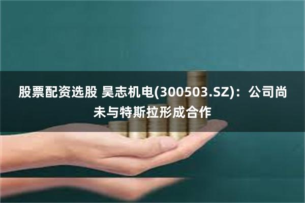 股票配资选股 昊志机电(300503.SZ)：公司尚未与特斯拉形成合作