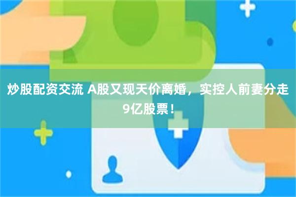 炒股配资交流 A股又现天价离婚，实控人前妻分走9亿股票！